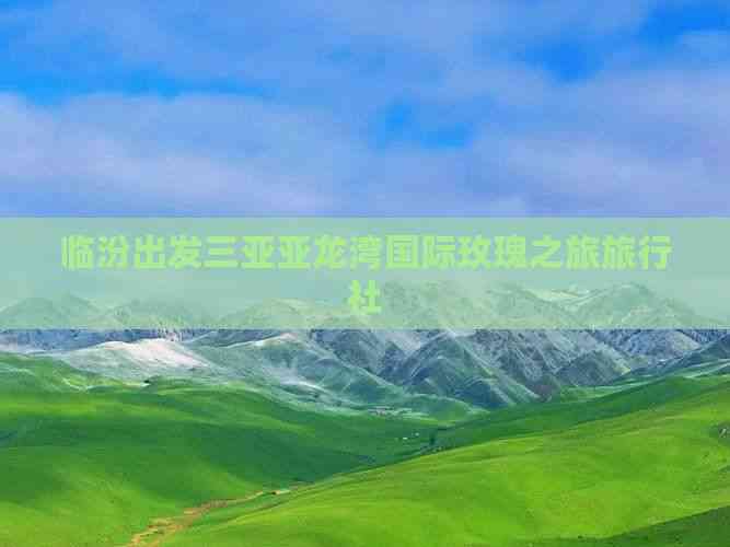 从临汾出发，邂逅三亚亚龙湾的浪漫玫瑰之旅——环球国际旅行社尊享体验